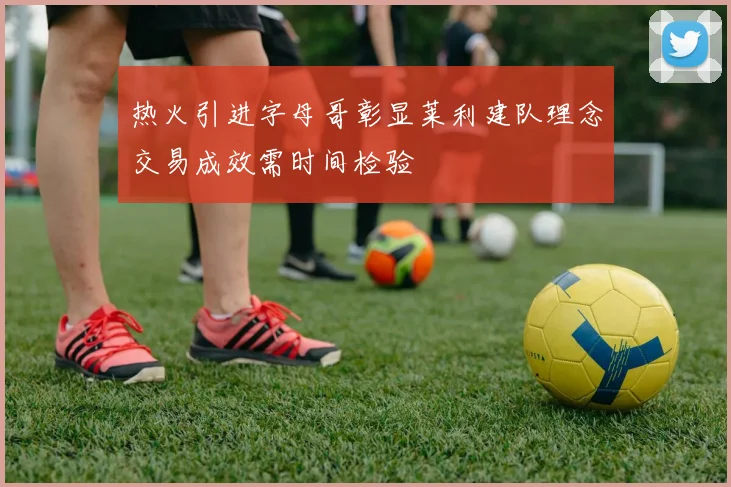 热火引进字母哥彰显莱利建队理念交易成效需时间检验