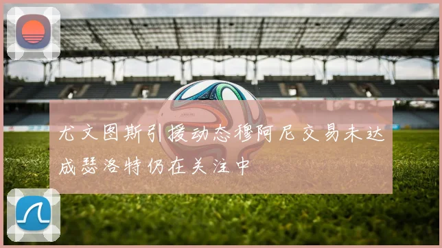 尤文图斯引援动态穆阿尼交易未达成瑟洛特仍在关注中
