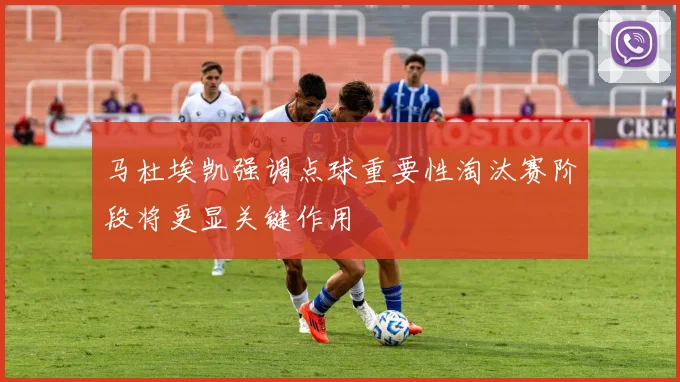 马杜埃凯强调点球重要性淘汰赛阶段将更显关键作用