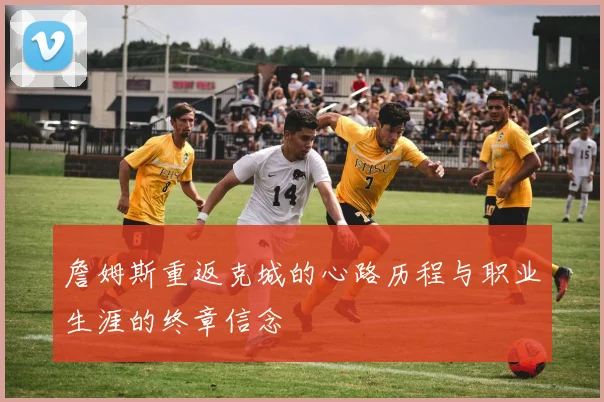 詹姆斯重返克城的心路历程与职业生涯的终章信念