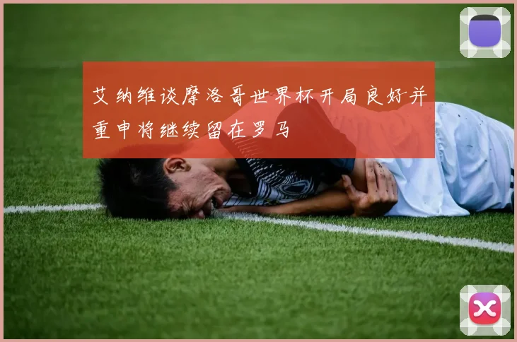 艾纳维谈摩洛哥世界杯开局良好并重申将继续留在罗马