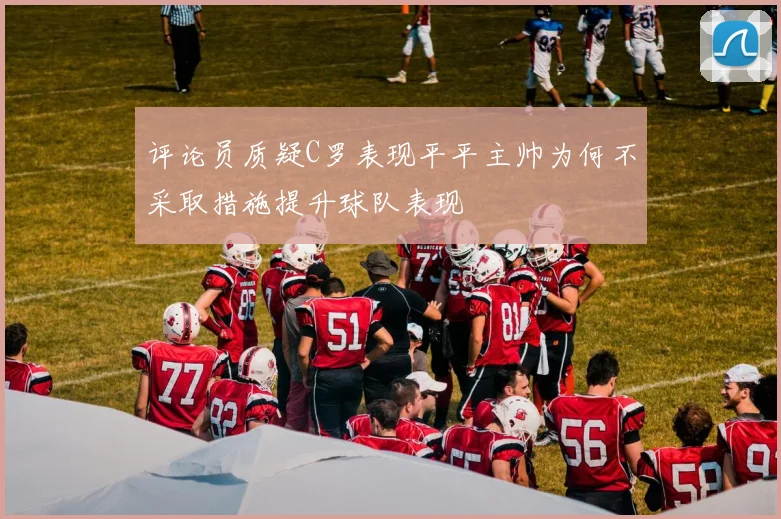评论员质疑C罗表现平平主帅为何不采取措施提升球队表现