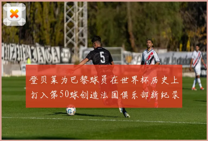 登贝莱为巴黎球员在世界杯历史上打入第50球创造法国俱乐部新纪录