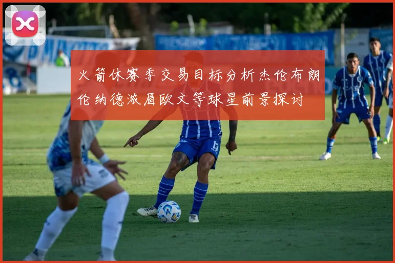 火箭休赛季交易目标分析杰伦布朗伦纳德浓眉欧文等球星前景探讨