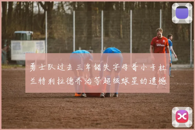 勇士队过去三年错失字母哥小卡杜兰特利拉德乔治等超级球星的遗憾回顾